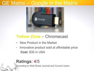GE Matrix – Google in the Matrix
Yellow Zone – Chromecast
- New Product in the Market
- Innovative product sold at affordable price
Cost: $35 in USA
Ratings: 4/5
According to Wall Street Journal and Current Users
 