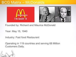 BCG Matrix – McDonalds
Founded by: Richard and Maurice McDonald
Year: May 15, 1940
Industry: Fast food Restaurant
Operating in 119 countries and serving 68 Million
Customers Daily.
 