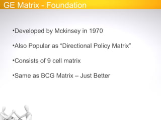 GE Matrix - Foundation
•Developed by Mckinsey in 1970
•Also Popular as “Directional Policy Matrix”
•Consists of 9 cell matrix
•Same as BCG Matrix – Just Better
 