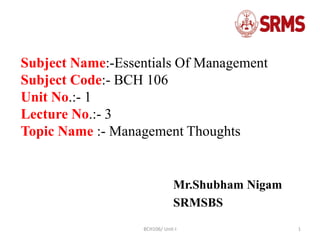 BCH106/ Unit-I 1
Subject Name:-Essentials Of Management
Subject Code:- BCH 106
Unit No.:- 1
Lecture No.:- 3
Topic Name :- Management Thoughts
Mr.Shubham Nigam
SRMSBS
 