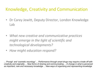 Knowledge, Creativity and Communication Dr Carey Jewitt, Deputy Director, London Knowledge Lab What new creative and communicative practices might emerge in the light of scientific and technological developments?  How might education respond? ... Provigil  and ‘cosmetic neurology’ ... Performance through smart drugs may require a trade off with creativity and originality ... New forms of sharing and communicating ... A change in what is perceived as important, new and necessary knowledge ... New ways of organising and representing knowledge 