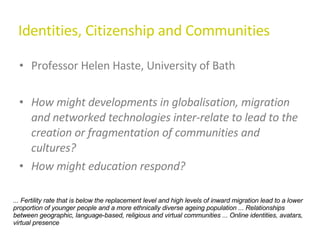 Identities, Citizenship and Communities Professor Helen Haste, University of Bath How might developments in globalisation, migration and networked technologies inter-relate to lead to the creation or fragmentation of communities and cultures?  How might education respond? ... Fertility rate that is below the replacement level and high levels of inward migration lead to a lower proportion of younger people and a more ethnically diverse ageing population ... Relationships between geographic, language-based, religious and virtual communities ... Online identities, avatars, virtual presence 