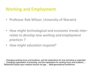 Working and Employment Professor Rob Wilson, University of Warwick How might technological and economic trends inter-relate to develop new working and employment practices ? How might education respond? ... Changing working hours and locations, and the implications for how schooling is organised ... Changing organisation of schooling, and the implications for working hours and locations ... Retirement based upon medical records not age ... Multi-generational workforces  