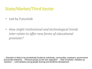 State/Market/Third Sector Led by Futurelab How might institutional and technological trends inter-relate to offer new forms of educational provision?  ... Education is likely to be pluralistically funded by individuals, communities, employers, governments and private enterprise ... Pressure groups as the new ‘opposition’ ... Role of industry  members as ‘teachers’ ... Links between young people learning and workforce development 