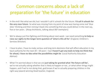 Common concerns about a lack of preparation for ‘the future’ in education In the end I like what we did, but I wouldn’t call it schools for the future.  I’d call it schools for the very near future . So what was missing from my point of view was having some real ‘blue skies’ thinking and then reining it back into something that you could deliver in the next say, five or ten years.  (Alsop Architects, talking about BSF exemplars) We’re always just fire-fighting and thinking about next week – we need something  to help us raise our sights to the longer term question of ‘what is this all for ’ (England, Children’s Services Director) I have to plan, I have to make serious and long term decisions that will affect education in my local authority for the next 20 – 50 years – but  I haven’t got any tools to help me think that far ahead, I have no idea what the possibilities might be  (Local Authority Education Advisor)  What I’m worried about is that we are  just taking for granted what ‘the future will be’,  we’re not actually asking whether that is likely to happen or not , or what other things might happen, and if we’re not doing that, god knows if we’re actually preparing children in the right way (award-winning Head teacher, England) 