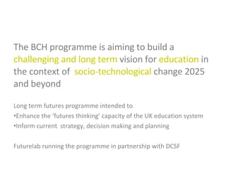 The BCH programme is aiming to build a  challenging and long term  vision for  education  in the context of  socio-technological  change 2025 and beyond Long term futures programme intended to Enhance the ‘futures thinking’ capacity of the UK education system Inform current  strategy, decision making and planning Futurelab running the programme in partnership with DCSF 