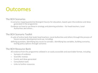 Outcomes The BCH Scenarios 6 scenarios mapping potential divergent futures for education, based upon the evidence and ideas generated in the programme Guidance on how to use these in strategy and planning activities – for head teachers, Local Authorities and others... The BCH Scenario Toolkit A suite of online tools that leads head teachers, Local Authorities and others through the process of future scenario development and use, including: defining questions, identifying key issues to consider, identifying key variables, building scenarios, testing policy options through scenarios The BCH Resource Bank All evidence from the programme collated in an easily accessible and searchable format, including Synopsis of evidence Scientific reviews Events and ideas generated Consultation tools Links to further resources  