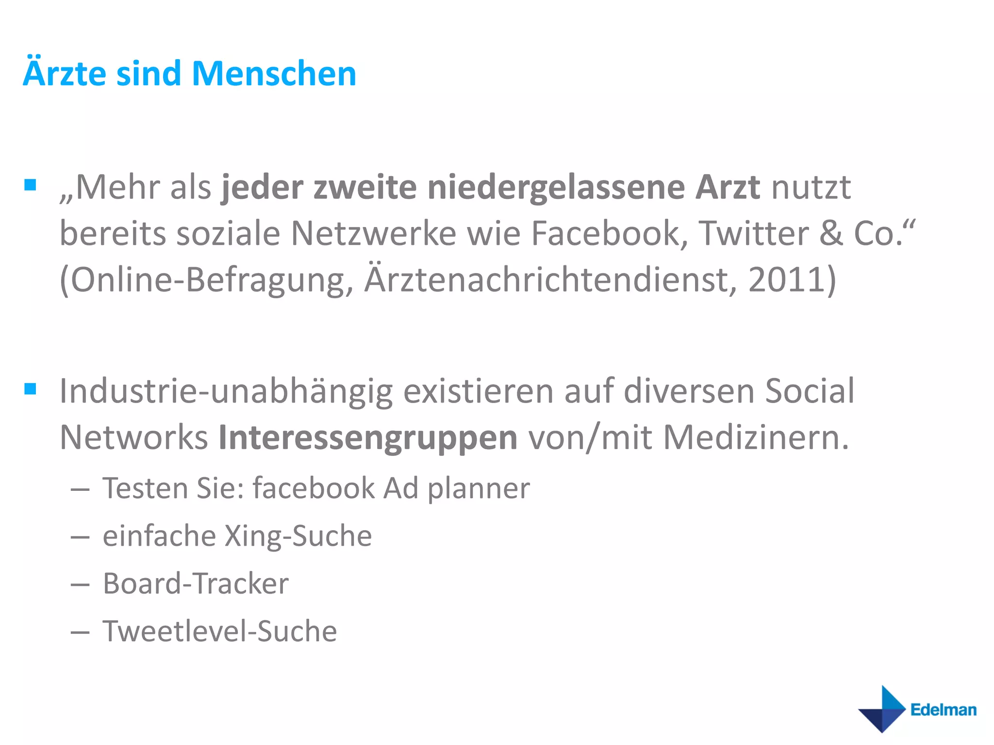 Ärzte sind Menschen

 „Mehr als jeder zweite niedergelassene Arzt nutzt
  bereits soziale Netzwerke wie Facebook, Twitter & Co.“
  (Online-Befragung, Ärztenachrichtendienst, 2011)

 Industrie-unabhängig existieren auf diversen Social
  Networks Interessengruppen von/mit Medizinern.
   –   Testen Sie: facebook Ad planner
   –   einfache Xing-Suche
   –   Board-Tracker
   –   Tweetlevel-Suche
 