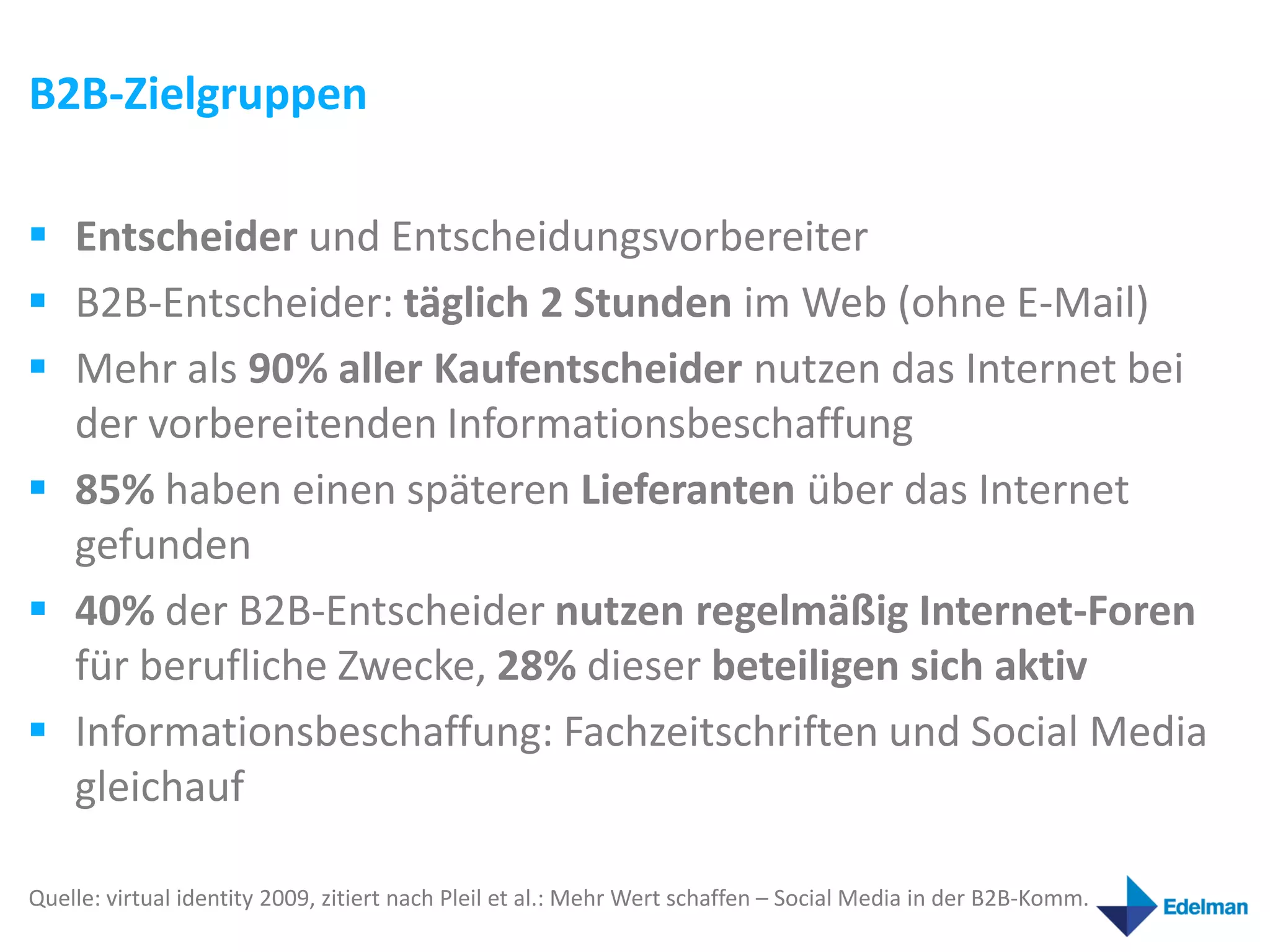 B2B-Zielgruppen

 Entscheider und Entscheidungsvorbereiter
 B2B-Entscheider: täglich 2 Stunden im Web (ohne E-Mail)
 Mehr als 90% aller Kaufentscheider nutzen das Internet bei
  der vorbereitenden Informationsbeschaffung
 85% haben einen späteren Lieferanten über das Internet
  gefunden
 40% der B2B-Entscheider nutzen regelmäßig Internet-Foren
  für berufliche Zwecke, 28% dieser beteiligen sich aktiv
 Informationsbeschaffung: Fachzeitschriften und Social Media
  gleichauf

Quelle: virtual identity 2009, zitiert nach Pleil et al.: Mehr Wert schaffen – Social Media in der B2B-Komm.
 