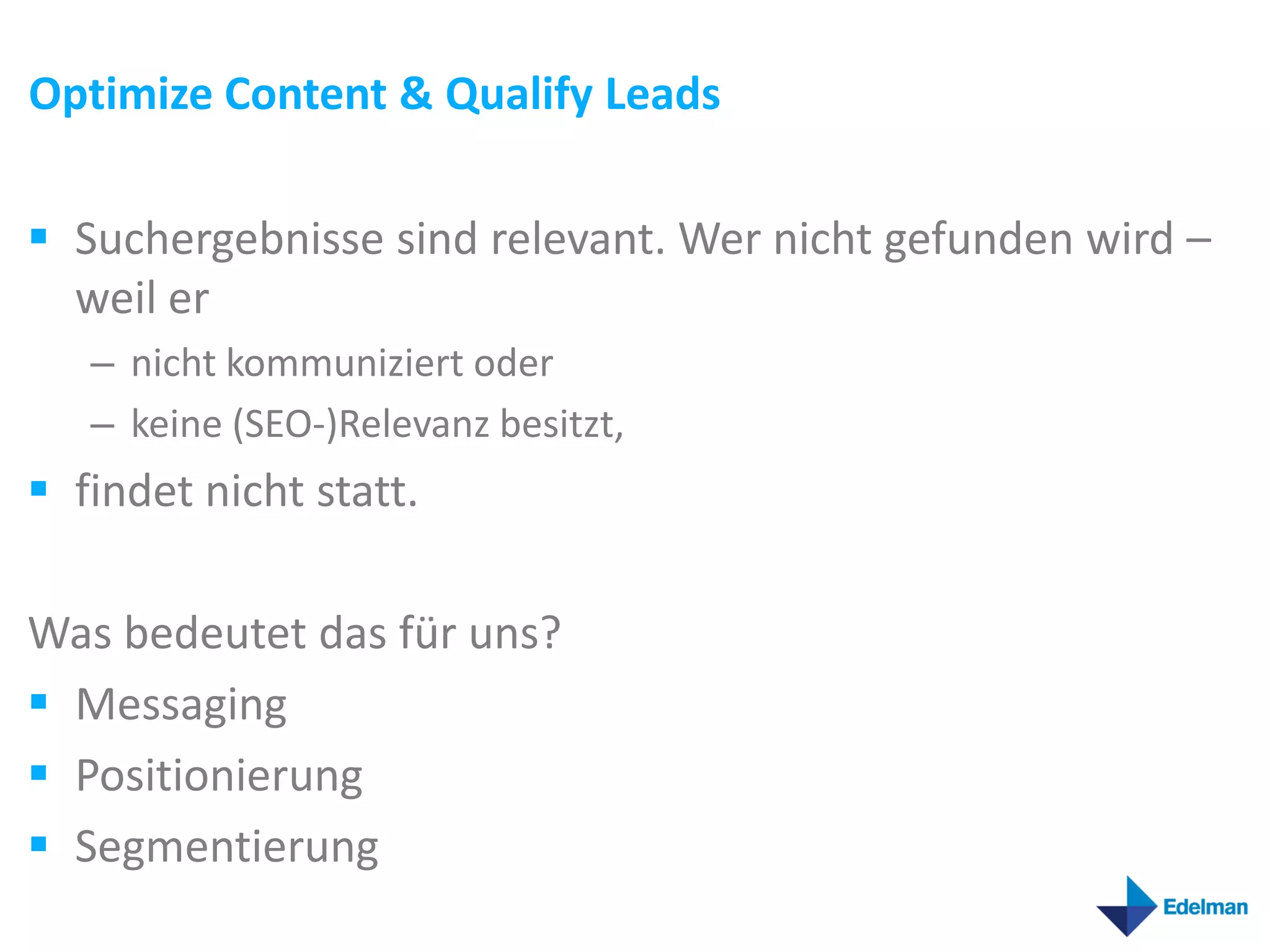 Optimize Content & Qualify Leads

 Suchergebnisse sind relevant. Wer nicht gefunden wird –
  weil er
   – nicht kommuniziert oder
   – keine (SEO-)Relevanz besitzt,
 findet nicht statt.

Was bedeutet das für uns?
 Messaging
 Positionierung
 Segmentierung
 