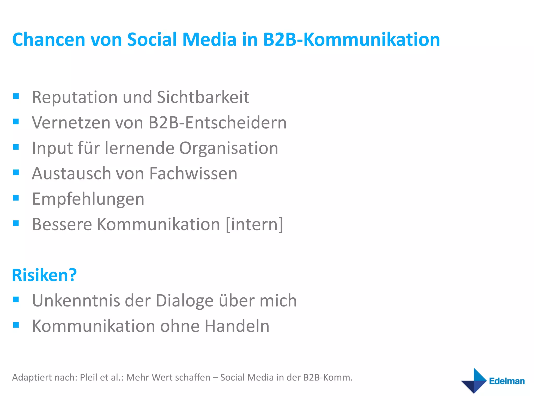 Chancen von Social Media in B2B-Kommunikation

   Reputation und Sichtbarkeit
   Vernetzen von B2B-Entscheidern
   Input für lernende Organisation
   Austausch von Fachwissen
   Empfehlungen
   Bessere Kommunikation [intern]

Risiken?
 Unkenntnis der Dialoge über mich
 Kommunikation ohne Handeln

Adaptiert nach: Pleil et al.: Mehr Wert schaffen – Social Media in der B2B-Komm.
 