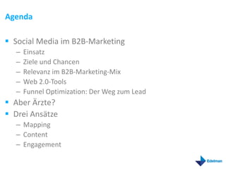 Agenda

 Social Media im B2B-Marketing
  –   Einsatz
  –   Ziele und Chancen
  –   Relevanz im B2B-Marketing-Mix
  –   Web 2.0-Tools
  –   Funnel Optimization: Der Weg zum Lead
 Aber Ärzte?
 Drei Ansätze
  – Mapping
  – Content
  – Engagement
 