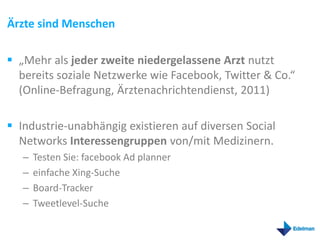 Ärzte sind Menschen

 „Mehr als jeder zweite niedergelassene Arzt nutzt
  bereits soziale Netzwerke wie Facebook, Twitter & Co.“
  (Online-Befragung, Ärztenachrichtendienst, 2011)

 Industrie-unabhängig existieren auf diversen Social
  Networks Interessengruppen von/mit Medizinern.
   –   Testen Sie: facebook Ad planner
   –   einfache Xing-Suche
   –   Board-Tracker
   –   Tweetlevel-Suche
 