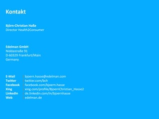 Kontakt

Björn-Christian Haße
Director Health2Consumer



Edelman GmbH
Niddastraße 91
D-60329 Frankfurt/Main
Germany



E-Mail     | bjoern.hasse@edelman.com
Twitter    | twitter.com/bch
Facebook   | facebook.com/bjoern.hasse
Xing       | xing.com/profile/BjoernChristian_Hasse2
LinkedIn   | de.linkedin.com/in/bjoernhasse
Web        | edelman.de
 