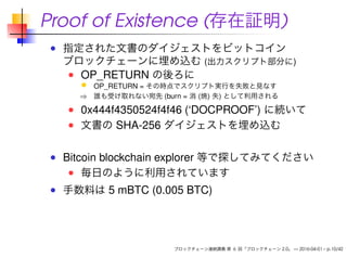 Proof of Existence (存在証明)
指定された文書のダイジェストをビットコイン
ブロックチェーンに埋め込む (出力スクリプト部分に)
OP_RETURN の後ろに
OP_RETURN = その時点でスクリプト実行を失敗と見なす
⇒ 誰も受け取れない宛先 (burn = 消 (焼) 失) として利用される
0x444f4350524f4f46 (‘DOCPROOF’) に続いて
文書の SHA-256 ダイジェストを埋め込む
Bitcoin blockchain explorer 等で探してみてください
毎日のように利用されています
手数料は 5 mBTC (0.005 BTC)
ブロックチェーン連続講義 第 6 回「ブロックチェーン 2.0」 — 2016-04-01 – p.10/42
 