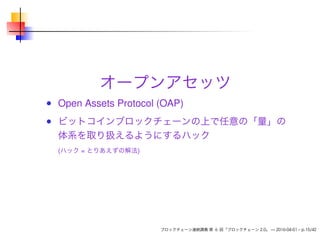 オープンアセッツ
Open Assets Protocol (OAP)
ビットコインブロックチェーンの上で任意の「量」の
体系を取り扱えるようにするハック
(ハック = とりあえずの解法)
ブロックチェーン連続講義 第 6 回「ブロックチェーン 2.0」 — 2016-04-01 – p.15/42
 