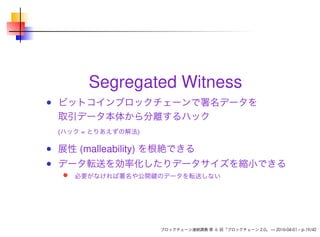 Segregated Witness
ビットコインブロックチェーンで署名データを
取引データ本体から分離するハック
(ハック = とりあえずの解法)
展性 (malleability) を根絶できる
データ転送を効率化したりデータサイズを縮小できる
必要がなければ署名や公開鍵のデータを転送しない
ブロックチェーン連続講義 第 6 回「ブロックチェーン 2.0」 — 2016-04-01 – p.19/42
 