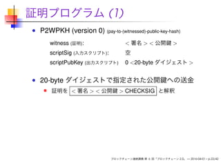 証明プログラム (1)
P2WPKH (version 0) (pay-to-(witnessed)-public-key-hash)
witness (証明): < 署名 > < 公開鍵 >
scriptSig (入力スクリプト): 空
scriptPubKey (出力スクリプト) 0 <20-byte ダイジェスト >
20-byte ダイジェストで指定された公開鍵への送金
証明を < 署名 > < 公開鍵 > CHECKSIG と解釈
ブロックチェーン連続講義 第 6 回「ブロックチェーン 2.0」 — 2016-04-01 – p.22/42
 