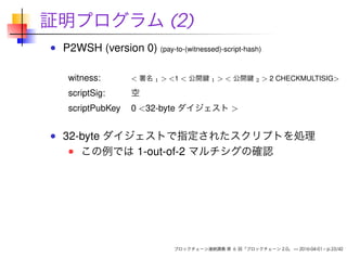 証明プログラム (2)
P2WSH (version 0) (pay-to-(witnessed)-script-hash)
witness: < 署名 1 > <1 < 公開鍵 1 > < 公開鍵 2 > 2 CHECKMULTISIG>
scriptSig: 空
scriptPubKey 0 <32-byte ダイジェスト >
32-byte ダイジェストで指定されたスクリプトを処理
この例では 1-out-of-2 マルチシグの確認
ブロックチェーン連続講義 第 6 回「ブロックチェーン 2.0」 — 2016-04-01 – p.23/42
 
