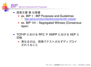 BIP (Bitcoin Improvement Proposal)
提案文書 兼 仕様書
ex. BIP 1 : BIP Purposes and Guidelines
https://github.com/bitcoin/bips/blob/master/bip-0001.mediawiki
ex. BIP 141 : Segregated Witness (Consensus
layer)
TCP/IP における RFC や XMPP における XEP と
同様
異なるのは、現場でテストされずディプロイ
されうること
ブロックチェーン連続講義 第 6 回「ブロックチェーン 2.0」 — 2016-04-01 – p.25/42
 