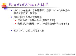 Proof of Stake とは？
ブロックを生成できる確率が、当該コインの持ち分の
多さに応じて上昇する
次の利点をもつと言われる
エネルギー消費が低い (無視できる)
集約がより困難 (コインの過半数を所有できるか)
ピアコインなどで採用される
ブロックチェーン連続講義 第 6 回「ブロックチェーン 2.0」 — 2016-04-01 – p.28/42
 