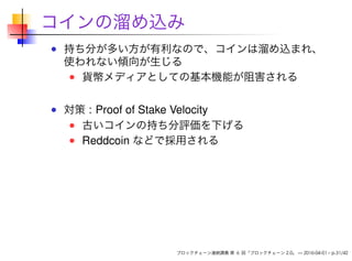 コインの溜め込み
持ち分が多い方が有利なので、コインは溜め込まれ、
使われない傾向が生じる
貨幣メディアとしての基本機能が阻害される
対策 : Proof of Stake Velocity
古いコインの持ち分評価を下げる
Reddcoin などで採用される
ブロックチェーン連続講義 第 6 回「ブロックチェーン 2.0」 — 2016-04-01 – p.31/42
 