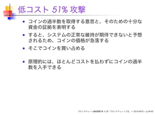 低コスト 51% 攻撃
コインの過半数を取得する意思と、そのための十分な
資金の証拠を表明する
すると、システムの正常な維持が期待できないと予想
されるため、コインの価格が急落する
そこでコインを買い占める
原理的には、ほとんどコストを払わずにコインの過半
数を入手できる
ブロックチェーン連続講義 第 6 回「ブロックチェーン 2.0」 — 2016-04-01 – p.34/42
 