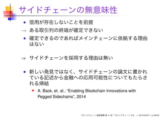 サイドチェーンの無意味性
信用が存在しないことを前提
→ ある取引列の終端が確定できない
確定できるのであればメインチェーンに依拠する理由
はない
⇒ サイドチェーンを採用する理由は無い
新しい発見ではなく、サイドチェーンの論文に書かれ
ている記述から金融への応用可能性についてもたらさ
れる帰結
A. Back, et. al., “Enabling Blockchain Innovations with
Pegged Sidechains”, 2014
ブロックチェーン連続講義 第 6 回「ブロックチェーン 2.0」 — 2016-04-01 – p.38/42
 