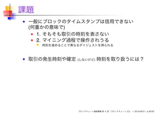 課題
一般にブロックのタイムスタンプは信用できない
(何重かの意味で)
1. そもそも取引の時刻を表さない
2. マイニング過程で操作されうる
時刻を進めることで異なるダイジェストを得られる
取引の発生時刻や確定 (しないけど) 時刻を取り扱うには？
ブロックチェーン連続講義 第 6 回「ブロックチェーン 2.0」 — 2016-04-01 – p.40/42
 