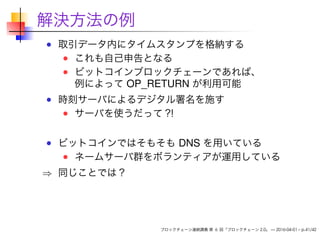 解決方法の例
取引データ内にタイムスタンプを格納する
これも自己申告となる
ビットコインブロックチェーンであれば、
例によって OP_RETURN が利用可能
時刻サーバによるデジタル署名を施す
サーバを使うだって？！
ビットコインではそもそも DNS を用いている
ネームサーバ群をボランティアが運用している
⇒ 同じことでは？
ブロックチェーン連続講義 第 6 回「ブロックチェーン 2.0」 — 2016-04-01 – p.41/42
 