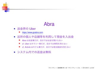 Abra
送金界の Uber
https://www.goabra.com
近所の個人や店舗等を利用して現金を入出金
Abra は送金業だが、自分ではお金を預からない
cf. Uber はタクシー業だが、自分では車両を持たない
cf. Airbnb はホテル業だが、自分では宿泊施設を持たない
システム内での送金は無料
ブロックチェーン連続講義 第 6 回「ブロックチェーン 2.0」 — 2016-04-01 – p.5/42
 