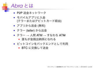 Abra とは
P2P 送金ネットワーク
モバイルアプリに入金
(テラーまたはデビットカード経由)
アプリから送金 (無料)
テラー (teller) から出金
テラー → 人間 ATM → すなわち ATM
誰もが金銭出納係になれる
ビットコインをバックエンドとして利用
BTC に交換して送金
ブロックチェーン連続講義 第 6 回「ブロックチェーン 2.0」 — 2016-04-01 – p.6/42
 