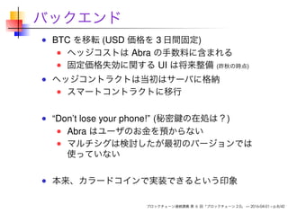 バックエンド
BTC を移転 (USD 価格を 3 日間固定)
ヘッジコストは Abra の手数料に含まれる
固定価格失効に関する UI は将来整備 (昨秋の時点)
ヘッジコントラクトは当初はサーバに格納
スマートコントラクトに移行
“Don’t lose your phone!” (秘密鍵の在処は？)
Abra はユーザのお金を預からない
マルチシグは検討したが最初のバージョンでは
使っていない
本来、カラードコインで実装できるという印象
ブロックチェーン連続講義 第 6 回「ブロックチェーン 2.0」 — 2016-04-01 – p.8/42
 