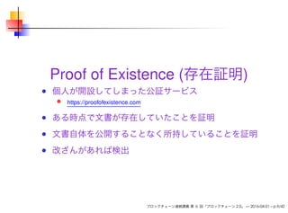 Proof of Existence (存在証明)
個人が開設してしまった公証サービス
https://proofofexistence.com
ある時点で文書が存在していたことを証明
文書自体を公開することなく所持していることを証明
改ざんがあれば検出
ブロックチェーン連続講義 第 6 回「ブロックチェーン 2.0」 — 2016-04-01 – p.9/42
 