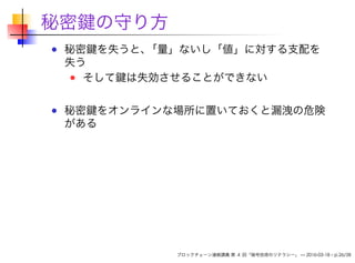 秘密鍵の守り方
秘密鍵を失うと、「量」ないし「値」に対する支配を
失う
そして鍵は失効させることができない
秘密鍵をオンラインな場所に置いておくと漏洩の危険
がある
ブロックチェーン連続講義 第 4 回「暗号技術のリテラシー」 — 2016-03-18 – p.26/38
 