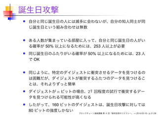 誕生日攻撃
自分と同じ誕生日の人には滅多に会わないが、自分の知人同士が同
じ誕生日という組み合わせは無数
ある人数が集まっている部屋に入って、自分と同じ誕生日の人がい
る確率が 50% 以上になるためには、253 人以上が必要
同じ誕生日のふたりがいる確率が 50% 以上になるためには、23 人
で OK
同じように、特定のダイジェストに衝突させるデータを見つけるの
は困難だが、ダイジェストが衝突するふたつのデータを見つけるこ
とは、それよりずっと簡単
ダイジェストが n ビットの場合、2
n
2 回程度の試行で衝突するデー
タを見つけられる可能性が高くなる
したがって、160 ビットのダイジェストは、誕生日攻撃に対しては
80 ビットの強度しかない
ブロックチェーン連続講義 第 4 回「暗号技術のリテラシー」 — 2016-03-18 – p.31/38
 