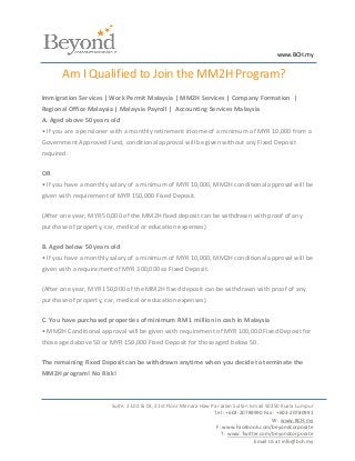 www.BCH.my


       Am I Qualified to Join the MM2H Program?
Immigration Services | Work Permit Malaysia | MM2H Services | Company Formation |
Regional Office Malaysia | Malaysia Payroll | Accounting Services Malaysia
A. Aged above 50 years old
• If you are a pensioner with a monthly retirement income of a minimum of MYR 10,000 from a
Government Approved Fund, conditional approval will be given without any Fixed Deposit
required.

OR
• If you have a monthly salary of a minimum of MYR 10,000, MM2H conditional approval will be
given with requirement of MYR 150,000 Fixed Deposit.

(After one year, MYR 50,000 of the MM2H fixed deposit can be withdrawn with proof of any
purchase of property, car, medical or education expenses)

B. Aged below 50 years old
• If you have a monthly salary of a minimum of MYR 10,000, MM2H conditional approval will be
given with a requirement of MYR 300,000 as Fixed Deposit.

(After one year, MYR 150,000 of the MM2H fixed deposit can be withdrawn with proof of any
purchase of property, car, medical or education expenses)

C. You have purchased properties of minimum RM 1 million in cash in Malaysia
• MM2H Conditional approval will be given with requirement of MYR 100,000 Fixed Deposit for
those aged above 50 or MYR 150,000 Fixed Deposit for those aged below 50.

The remaining Fixed Deposit can be withdrawn anytime when you decide to terminate the
MM2H program! No Risk!



                        Suite. 21.02 & 03, 21st Floor Menara Haw Par Jalan Sultan Ismail 50250 Kuala Lumpur
                                                                  Tel : +603-20789990 Fax : +603-20780991
                                                                                           W : www.BCH.my
                                                                   F: www.Facebook.com/beyondcorporate
                                                                     T : www.Twitter.com/beyondcorporate
                                                                                    Email Us at info@bch.my
 