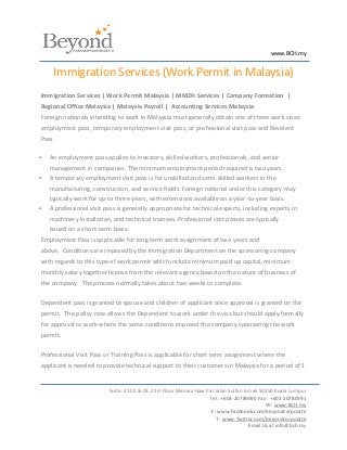 www.BCH.my


     Immigration Services (Work Permit in Malaysia)
Immigration Services | Work Permit Malaysia | MM2H Services | Company Formation |
Regional Office Malaysia | Malaysia Payroll | Accounting Services Malaysia
Foreign nationals intending to work in Malaysia must generally obtain one of three work visas:
employment pass, temporary employment visit pass, or professional visit pass and Resident
Pass.

   An employment pass applies to investors, skilled workers, professionals, and senior
    management in companies. The minimum employment period required is two years.
   A temporary employment visit pass is for unskilled and semi-skilled workers in the
    manufacturing, construction, and service fields. Foreign national under this category may
    typically work for up to three years, with extensions available on a year-to-year basis.
   A professional visit pass is generally appropriate for technical experts, including experts in
    machinery installation, and technical trainees. Professional visit passes are typically
    issued on a short-term basis.
Employment Pass is applicable for long term work assignment of two years and
above. Conditions are imposed by the Immigration Department on the sponsoring company
with regards to this type of work permit which include minimum paid up capital, minimum
monthly salary together license from the relevant agency based on the nature of business of
the company. The process normally takes about two weeks to complete.

Dependent pass is granted to spouse and children of applicant once approval is granted on the
permit. The policy now allows the Dependent to work under the visa but should apply formally
for approval to work where the same conditions imposed the company sponsoring the work
permit.

Professional Visit Pass or Training Pass is applicable for short term assignment where the
applicant is needed to provide technical support to their customers in Malaysia for a period of 1


                          Suite. 21.02 & 03, 21st Floor Menara Haw Par Jalan Sultan Ismail 50250 Kuala Lumpur
                                                                    Tel : +603-20789990 Fax : +603-20780991
                                                                                             W : www.BCH.my
                                                                     F: www.Facebook.com/beyondcorporate
                                                                       T : www.Twitter.com/beyondcorporate
                                                                                      Email Us at info@bch.my
 