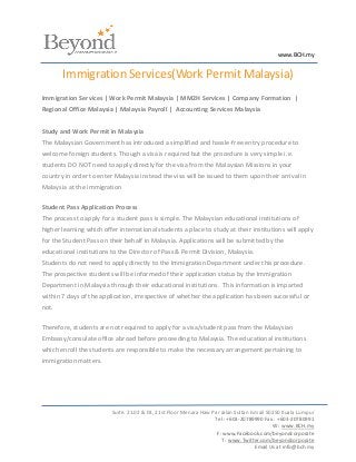 www.BCH.my


       Immigration Services(Work Permit Malaysia)
Immigration Services | Work Permit Malaysia | MM2H Services | Company Formation |
Regional Office Malaysia | Malaysia Payroll | Accounting Services Malaysia


Study and Work Permit in Malaysia
The Malaysian Government has introduced a simplified and hassle-free entry procedure to
welcome foreign students. Though a visa is required but the procedure is very simple i.e.
students DO NOT need to apply directly for the visa from the Malaysian Missions in your
country in order to enter Malaysia instead the visa will be issued to them upon their arrival in
Malaysia at the immigration

Student Pass Application Process
The process to apply for a student pass is simple. The Malaysian educational institutions of
higher learning which offer international students a place to study at their institutions will apply
for the Student Pass on their behalf in Malaysia. Applications will be submitted by the
educational institutions to the Director of Pass & Permit Division, Malaysia.
Students do not need to apply directly to the Immigration Department under this procedure.
The prospective students will be informed of their application status by the Immigration
Department in Malaysia through their educational institutions. This information is imparted
within 7 days of the application, irrespective of whether the application has been successful or
not.

Therefore, students are not required to apply for a visa/student pass from the Malaysian
Embassy/consulate office abroad before proceeding to Malaysia. The educational institutions
which enroll the students are responsible to make the necessary arrangement pertaining to
immigration matters.




                         Suite. 21.02 & 03, 21st Floor Menara Haw Par Jalan Sultan Ismail 50250 Kuala Lumpur
                                                                   Tel : +603-20789990 Fax : +603-20780991
                                                                                            W : www.BCH.my
                                                                    F: www.Facebook.com/beyondcorporate
                                                                      T : www.Twitter.com/beyondcorporate
                                                                                     Email Us at info@bch.my
 