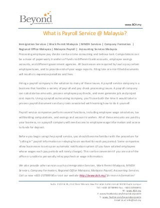 www.BCH.my


                   What is Payroll Service @ Malaysia?
Immigration Services | Work Permit Malaysia | MM2H Services | Company Formation |
Regional Office Malaysia | Malaysia Payroll | Accounting Services Malaysia
Processing employee pay checks can be a time consuming and tedious task. Computations can
be a maze of paperwork, transfers of funds to different bank accounts, employee savings
accounts, and different government agencies. All businesses are required by law to pay certain
employee taxes, and to provide end-of-year wage reports. Filing late or error-filled documents
will results in expensive penalties and fees.

Hiring a payroll company is the solution to many of these issues. A payroll service company is a
business that handles a variety of payroll and pay check processing issues. A payroll company
can calculate tax amounts, process employee pay checks, and even generate job and project
cost reports. Using a payroll outsourcing company, you’ll save both the time it would take to
process payroll documents and any costs associated with learning how to do it yourself.

Payroll service companies perform several functions, including employee wage calculation, tax
withholding computations, and savings and account transfers. All of these amounts are paid by
your business, so a payroll company will need access to employee wage information and access
to funds for deposit.

Before you begin using the payroll service, you should become familiar with the procedure for
“calling in” payroll information or relaying hours worked for each pay period. Some companies
allow businesses to set up an automatic notification system (if you have salaried employees
whose wages each pay periods will rarely change). This can be convenient if you are out of the
office or unable to personally relay paycheck or wage information.

We also provide other services such as Immigration Services, Work Permit Malaysia, MM2H
Services, Company Formation, Regional Office Malaysia, Malaysia Payroll, Accounting Services.
Call us now +603-20789990 or visit our website http://www.bch.my/ for more information!

                         Suite. 21.02 & 03, 21st Floor Menara Haw Par Jalan Sultan Ismail 50250 Kuala Lumpur
                                                                   Tel : +603-20789990 Fax : +603-20780991
                                                                                            W : www.BCH.my
                                                                    F: www.Facebook.com/beyondcorporate
                                                                      T : www.Twitter.com/beyondcorporate
                                                                                     Email Us at info@bch.my
 