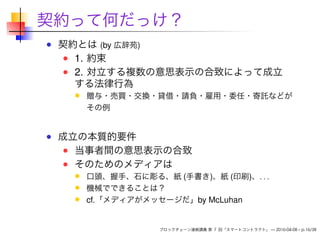 契約って何だっけ？
契約とは (by 広辞苑)
1. 約束
2. 対立する複数の意思表示の合致によって成立
する法律行為
贈与・売買・交換・貸借・請負・雇用・委任・寄託などが
その例
成立の本質的要件
当事者間の意思表示の合致
そのためのメディアは
口頭、握手、石に彫る、紙 (手書き)、紙 (印刷)、. . .
機械でできることは？
cf.「メディアがメッセージだ」by McLuhan
ブロックチェーン連続講義 第 7 回「スマートコントラクト」 — 2016-04-08 – p.16/38
 