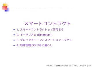 スマートコントラクト
1. スマートコントラクトって何だろう
2. イーサリアム (Ethereum)
3. ブロックチェーンとスマートコントラクト
4. 地球規模 OS がある暮らし
ブロックチェーン連続講義 第 7 回「スマートコントラクト」 — 2016-04-08 – p.3/38
 