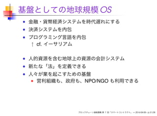 基盤としての地球規模OS
金融・貨幣経済システムを時代遅れにする
決済システムを内包
プログラミング言語を内包
↑ cf. イーサリアム
人的資源を含む地球上の資源の会計システム
新たな「法」を定義できる
人々が業を起こすための基盤
営利組織も、政府も、NPO/NGO も利用できる
ブロックチェーン連続講義 第 7 回「スマートコントラクト」 — 2016-04-08 – p.31/38
 