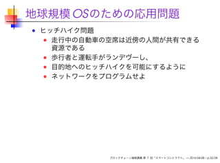 地球規模OSのための応用問題
ヒッチハイク問題
走行中の自動車の空席は近傍の人間が共有できる
資源である
歩行者と運転手がランデヴーし、
目的地へのヒッチハイクを可能にするように
ネットワークをプログラムせよ
ブロックチェーン連続講義 第 7 回「スマートコントラクト」 — 2016-04-08 – p.32/38
 