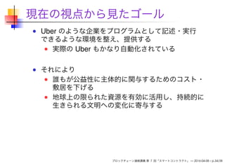 現在の視点から見たゴール
Uber のような企業をプログラムとして記述・実行
できるような環境を整え、提供する
実際の Uber もかなり自動化されている
それにより
誰もが公益性に主体的に関与するためのコスト・
敷居を下げる
地球上の限られた資源を有効に活用し、持続的に
生きられる文明への変化に寄与する
ブロックチェーン連続講義 第 7 回「スマートコントラクト」 — 2016-04-08 – p.34/38
 