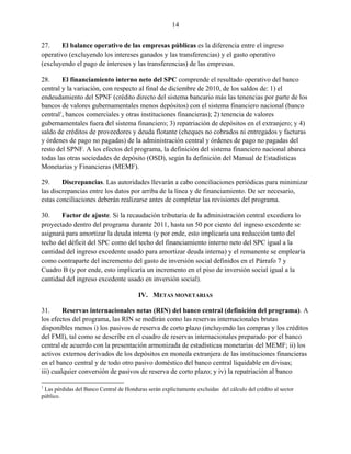 14


27.    El balance operativo de las empresas públicas es la diferencia entre el ingreso
operativo (excluyendo los intereses ganados y las transferencias) y el gasto operativo
(excluyendo el pago de intereses y las transferencias) de las empresas.

28.     El financiamiento interno neto del SPC comprende el resultado operativo del banco
central y la variación, con respecto al final de diciembre de 2010, de los saldos de: 1) el
endeudamiento del SPNF (crédito directo del sistema bancario más las tenencias por parte de los
bancos de valores gubernamentales menos depósitos) con el sistema financiero nacional (banco
central1, bancos comerciales y otras instituciones financieras); 2) tenencia de valores
gubernamentales fuera del sistema financiero; 3) repatriación de depósitos en el extranjero; y 4)
saldo de créditos de proveedores y deuda flotante (cheques no cobrados ni entregados y facturas
y órdenes de pago no pagadas) de la administración central y órdenes de pago no pagadas del
resto del SPNF. A los efectos del programa, la definición del sistema financiero nacional abarca
todas las otras sociedades de depósito (OSD), según la definición del Manual de Estadísticas
Monetarias y Financieras (MEMF).

29.     Discrepancias. Las autoridades llevarán a cabo conciliaciones periódicas para minimizar
las discrepancias entre los datos por arriba de la línea y de financiamiento. De ser necesario,
estas conciliaciones deberán realizarse antes de completar las revisiones del programa.

30.    Factor de ajuste. Si la recaudación tributaria de la administración central excediera lo
proyectado dentro del programa durante 2011, hasta un 50 por ciento del ingreso excedente se
asignará para amortizar la deuda interna (y por ende, esto implicaría una reducción tanto del
techo del déficit del SPC como del techo del financiamiento interno neto del SPC igual a la
cantidad del ingreso excedente usado para amortizar deuda interna) y el remanente se emplearía
como contraparte del incremento del gasto de inversión social definidos en el Párrafo 7 y
Cuadro B (y por ende, esto implicaría un incremento en el piso de inversión social igual a la
cantidad del ingreso excedente usado en inversión social).

                                         IV. METAS MONETARIAS

31.      Reservas internacionales netas (RIN) del banco central (definición del programa). A
los efectos del programa, las RIN se medirán como las reservas internacionales brutas
disponibles menos i) los pasivos de reserva de corto plazo (incluyendo las compras y los créditos
del FMI), tal como se describe en el cuadro de reservas internacionales preparado por el banco
central de acuerdo con la presentación armonizada de estadísticas monetarias del MEMF; ii) los
activos externos derivados de los depósitos en moneda extranjera de las instituciones financieras
en el banco central y de todo otro pasivo doméstico del banco central liquidable en divisas;
iii) cualquier conversión de pasivos de reserva de corto plazo; y iv) la repatriación al banco

1
 Las pérdidas del Banco Central de Honduras serán explícitamente excluidas del cálculo del crédito al sector
público.
 