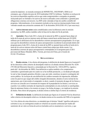 15


central de depósitos en moneda extranjera de HONDUTEL, INJUPEMP y IHSS en el
extranjero, que a finales de junio de 2010 totalizaban US$73,4 millones. También se excluyen de
las reservas disponibles aquellos activos que están comprometidos u otorgados en garantía,
incluyendo pero no limitado a los activos de reserva utilizados como colaterales o garantía para
obligaciones externas con terceros. Las RIN serán valoradas al tipo de cambio contable del
programa. Adicionalmente, el oro monetario incluido en las reservas internacionales brutas será
valorado usando una cotización constante del 31 de diciembre 2010 (US$1.411,5 por onza troy).

32.   Activos internos netos serán contabilizados como la diferencia entre la emisión
monetaria y las RIN, ambos medidos sobre la base de los datos de fin de período.

33.    Ajustador. Para el año 2011, el piso de la meta de las RIN se ajustará hacia abajo (el
techo de la meta de activos internos netos del banco central hacia arriba) hasta por EUA$50
millones por la deficiencia de los desembolsos externos presupuestarios programados. En el que
caso que los desembolsos externos de apoyo presupuestario excedieran lo proyectado dentro del
programa para el año 2011, el piso de la meta de las RIN se ajustará hacia arriba (el techo de la
meta de los activos internos netos del banco central hacia abajo) por dicho monto. Los
desembolsos externos de apoyo presupuestario contemplados en el programa para el 2011
provienen del Banco Mundial, BID y Taiwán, provincia de China, por el monto de
EUA$ 170 millones.

                                     V. METAS EXTERNAS

34.     Deuda externa. A los efectos del programa, la definición de deuda figura en el numeral 9
de las directrices sobre criterios de desempeño relativos a la deuda externa (Decisión No. 6230-
(79/140) del Directorio Ejecutivo, enmendada por la Decisión No. 14416-(09/91), vigente a
partir del 1 de diciembre de 2009). Esta definición se aplica también a los compromisos
contraídos o garantizados para los cuales no se ha recibido prestación, y a la deuda privada para
la cual se han otorgado garantías oficiales y que, por ende, constituye un pasivo contingente del
sector público. Se excluyen de esta definición los créditos normales de importación, definidos
como los pasivos que surgen del crédito otorgado directamente, durante el curso normal de las
operaciones, por el proveedor al comprador; es decir, cuando el momento de pago de los bienes y
servicios no coincide con el momento de traspaso de la propiedad de los bienes y servicios en
cuestión. Los créditos normales de importación contemplados en esta exclusión se autoliquidan;
fijan de antemano límites a los montos en juego y las fechas de pago; y no implican la emisión
de títulos. Para efecto del programa, la deuda externa se define bajo el criterio de residencia.

35.    Definición de deuda. La definición de deuda que figura en el numeral 9 de las directrices
sobre criterios de desempeño relativos a la deuda externa en los acuerdos del FMI es la siguiente:

“a) A los efectos de estas directrices, se entenderá que el término “deuda” significa todo pasivo
corriente (o sea, no contingente) creado en virtud de un acuerdo contractual por medio del
suministro de un valor en forma de activos (incluidos activos monetarios) o servicios, y que
 