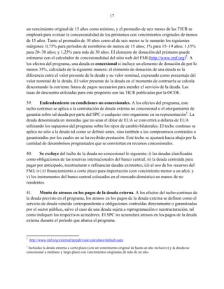17


un vencimiento original de 15 años como mínimo, y el promedio de seis meses de las TICR se
empleará para evaluar la concesionalidad de los préstamos con vencimientos originales de menos
de 15 años. Tanto al promedio de 10 años como al de seis meses se le sumarán los siguientes
márgenes: 0,75% para períodos de reembolso de menos de 15 años; 1% para 15–19 años; 1,15%
para 20–30 años; y 1,25% para más de 30 años. El elemento de donación del préstamo puede
estimarse con el calculador de concesionalidad del sitio web del FMI (http://www.imf.org)2. A
los efectos del programa, una deuda es concesional si incluye un elemento de donación de por lo
menos 35%, calculado de la siguiente manera: el elemento de donación de una deuda es la
diferencia entre el valor presente de la deuda y su valor nominal, expresado como porcentaje del
valor nominal de la deuda. El valor presente de la deuda en el momento de contraerla se calcula
descontando la corriente futura de pagos necesarios para atender el servicio de la deuda. Las
tasas de descuento utilizadas para este propósito son las TICR publicadas por la OCDE.

39.     Endeudamiento en condiciones no concesionales. A los efectos del programa, este
techo continuo se aplica a la contratación de deuda externa no concesional o el otorgamiento de
garantía sobre tal deuda por parte del SPC o cualquier otro organismo en su representación3. La
deuda denominada en monedas que no sean el dólar de EUA se convertirá a dólares de EUA
utilizando los supuestos del programa sobre los tipos de cambio bilaterales. El techo continuo se
aplica no sólo a la deuda tal como se definió antes, sino también a los compromisos contraídos o
garantizados por los cuales no se ha recibido prestación. Este techo se ajustará hacia abajo por la
cantidad de desembolsos programados que se conviertan en recursos concesionales.

40.     Se excluye del techo de la deuda no-concesional lo siguiente: i) las deudas clasificadas
como obligaciones de las reservas internacionales del banco central; ii) la deuda contraída para
pagar por anticipado, reestructurar o refinanciar deudas existentes; iii) el uso de los recursos del
FMI; iv) el financiamiento a corto plazo para importación (con vencimiento menor a un año); y
v) los instrumentos del banco central colocados en el mercado doméstico en manos de no
residentes.

41.     Monto de atrasos en los pagos de la deuda externa. A los efectos del techo continuo de
la deuda previsto en el programa, los atrasos en los pagos de la deuda externa se definen como el
servicio de deuda vencido correspondiente a obligaciones contraídas directamente o garantizadas
por el sector público, salvo el caso de una deuda sujeta a reprogramación o reestructuración, tal
como indiquen los respectivos acreedores. El SPC no acumulará atrasos en los pagos de la deuda
externa durante el período que abarca el programa.



2
    http://www.imf.org/external/np/pdr/conc/calculator/default.aspx
3
 Incluidas la deuda externa a corto plazo (con un vencimiento original de hasta un año inclusive) y la deuda no
concesional a mediano y largo plazo con vencimientos originales de más de un año.
 