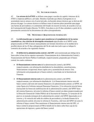 18


                                   VI. SECTOR DE ENERGÍA

42.    Los atrasos de la ENEE se definen como pagos vencidos de capital e intereses de la
ENEE a empresas públicas y privadas. Durante el período que abarca el programa no se
acumularán nuevos atrasos con el sector privado, excluyendo atrasos técnicos que se derivan del
proceso de pago. Los atrasos técnicos se definen como el máximo plazo permitido para pagar
una factura de proveedores y/o contratistas del Estado sin incurrir en mora, de acuerdo a la Ley
de Contratación del Estado (Decreto 74-2001). Este plazo es de 45 días calendario a partir de la
presentación correcta de los documentos de cobro correspondientes.

                      VII. MONITOREO Y REQUISITOS DE INFORMACIÓN

43.     La información que se requiere para monitorear el cumplimiento de las metas
cuantitativas y los criterios de desempeño estructural especificados en el MPEF serán
proporcionados al FMI al menos mensualmente (en formato electrónico en la medida de lo
posible) dentro de los 45 días subsiguientes del fin de cada mes (salvo que se indique lo
contrario) de acuerdo a las siguientes fuentes:

44.     El déficit de la administración central y del SPC será monitoreado por debajo de la
línea sobre la base de los reportes mensuales: Financiamiento de la Administración Central y
Financiamiento del Sector Público Combinado, respectivamente, preparados por el banco
central, los cuales contienen:

      El financiamiento externo neto de la administración central y del SPNF,
       respectivamente, con información detallada de los desembolsos, amortizaciones,
       financiamiento excepcional, bonos cupón cero y acumulación de atrasos. Esta
       información será preparada por el banco central y conciliada con la Secretaría de
       Finanzas.

      El financiamiento interno neto de la administración central y del SPNF,
       respectivamente, con información detallada de: 1) el financiamiento interno neto del
       banco central y del resto del sistema financiero a la administración central y al SPNF, tal
       como figura en el informe mensual Panorama Financiero; 2) la colocación neta de bonos
       (incluyendo los bonos de estabilización) de la administración central y del SPNF fuera
       del sistema financiero, tal como lo informa el banco central con datos proporcionados por
       la Dirección General de Crédito Público de la Secretaría de Finanzas; 3) variación de los
       pasivos en moneda extranjera de la administración central y del SPNF depositados en el
       exterior, y 4) variación del saldo de créditos de proveedores y la deuda flotante de la
       administración central, tal como lo informa la Tesorería, y del resto del SPNF tal como lo
       informa el banco central. Para monitorear el financiamiento interno neto del SPC, el
       banco central le proporcionará al FMI el detalle de los datos sobre base caja de las
       operaciones de ingresos y gastos del banco central.
 