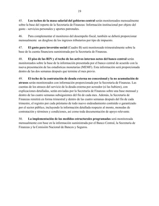 19


45.     Los techos de la masa salarial del gobierno central serán monitoreados mensualmente
sobre la base del reporte de la Secretaría de Finanzas: Información institucional por objeto del
gasto - servicios personales y aportes patronales.

46.   Para complementar el monitoreo del desempeño fiscal, también se deberá proporcionar
mensualmente un desglose de los ingresos tributarios por tipo de impuesto.

47.    El gasto para inversión social (Cuadro B) será monitoreado trimestralmente sobre la
base de la cuenta financiera suministrada por la Secretaría de Finanzas.

48.    El piso de las RIN y el techo de los activos internos netos del banco central serán
monitoreados sobre la base de la información presentada por el banco central de acuerdo con la
nueva presentación de las estadísticas monetarias (MEMF). Esta información será proporcionada
dentro de las dos semanas después que termine el mes previo.

49.     El techo de la contratación de deuda externa no concesional y la no acumulación de
atrasos serán monitoreados con información proporcionada por la Secretaría de Finanzas. Las
cuentas de los atrasos del servicio de la deuda externa por acreedor (si las hubiere), con
explicaciones detalladas, serán enviadas por la Secretaría de Finanzas sobre una base mensual y
dentro de las cuatro semanas subsiguientes del fin de cada mes. Además, la Secretaría de
Finanzas remitirá en forma trimestral y dentro de las cuatro semanas después del fin de cada
trimestre, el registro por cada préstamo de todo nuevo endeudamiento contraído o garantizado
por el sector público, incluyendo la información detallada respecto al monto, monedas de
contratación y términos y condiciones, así como toda documentación de apoyo relevante.

50.    La implementación de las medidas estructurales programadas será monitoreada
mensualmente con base en la información suministrada por el Banco Central, la Secretaría de
Finanzas y la Comisión Nacional de Bancos y Seguros.
 